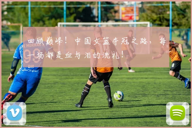 回顾巅峰！中国女篮夺冠之路，每一场都是血与泪的洗礼！