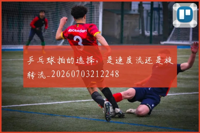 乒乓球拍的选择,是速度流还是旋转流_20260703212248