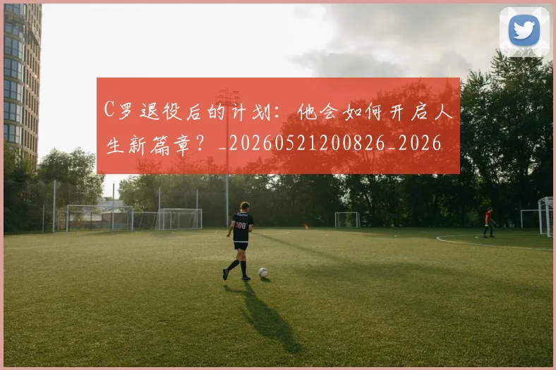 C罗退役后的计划:他会如何开启人生新篇章?_20260521200826_20260702042815