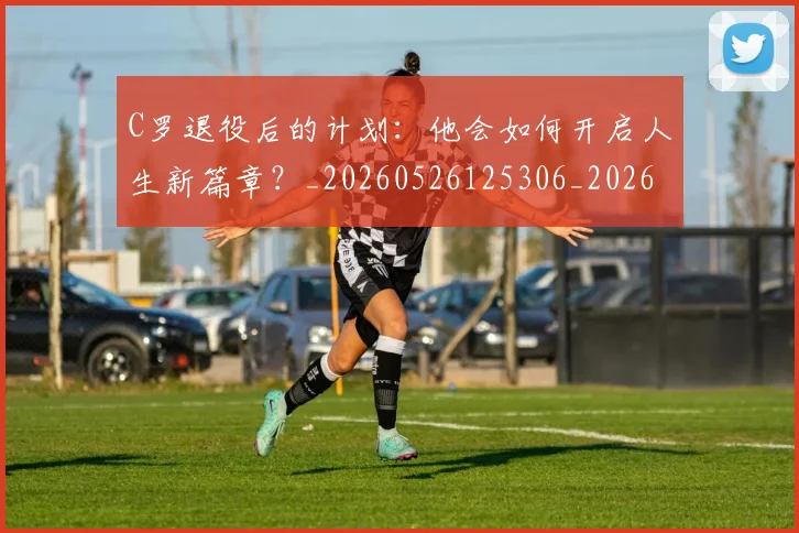 C罗退役后的计划:他会如何开启人生新篇章?_20260526125306_20260702042816