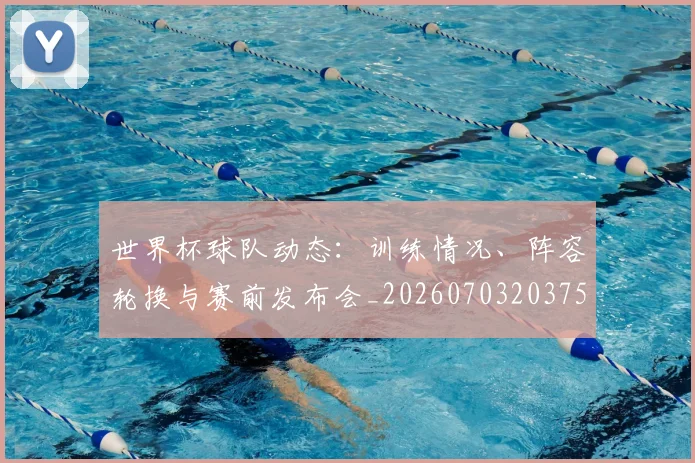 世界杯球队动态：训练情况、阵容轮换与赛前发布会_20260703203759