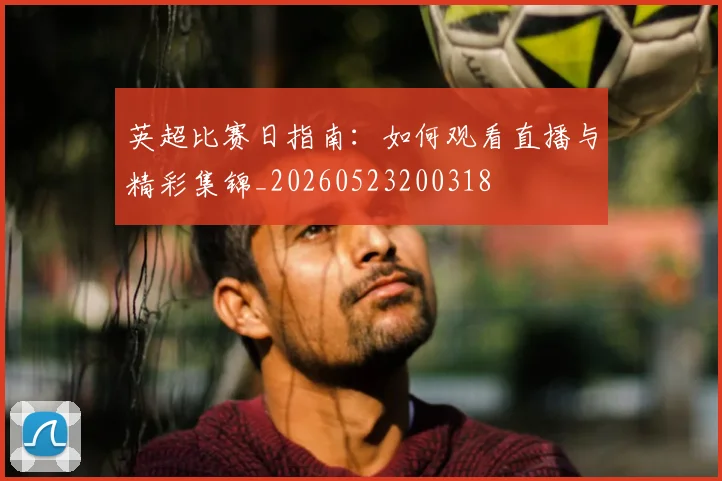 英超比赛日指南:如何观看直播与精彩集锦_20260523200318