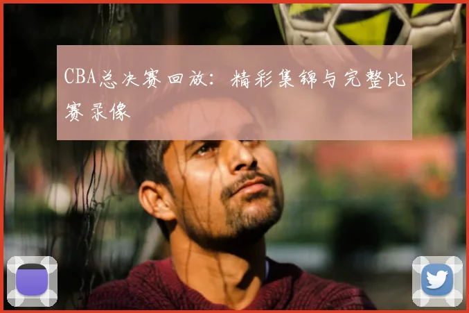 CBA总决赛回放：精彩集锦与完整比赛录像
