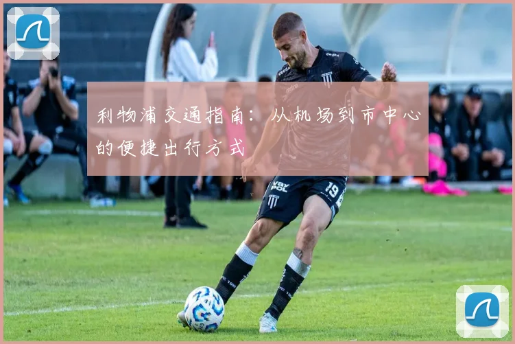 利物浦交通指南:从机场到市中心的便捷出行方式
