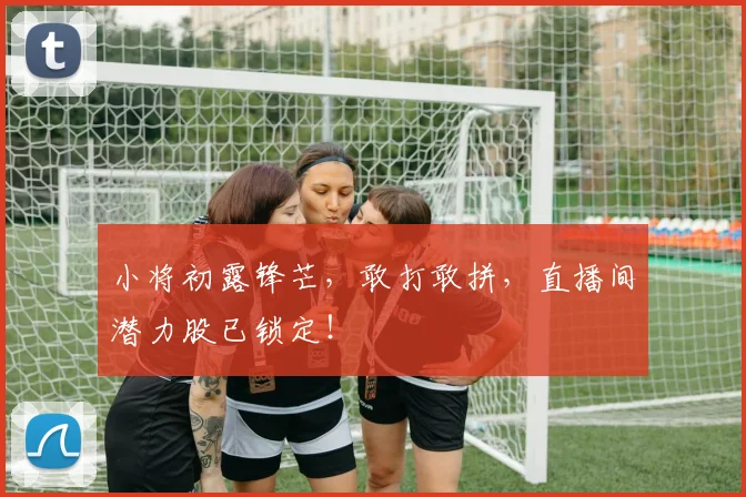 小将初露锋芒，敢打敢拼，直播间潜力股已锁定！