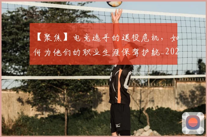 【聚焦】电竞选手的退役危机,如何为他们的职业生涯保驾护航_20260702173252