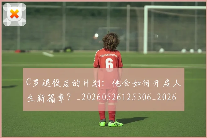 C罗退役后的计划:他会如何开启人生新篇章?_20260526125306_20260702042816