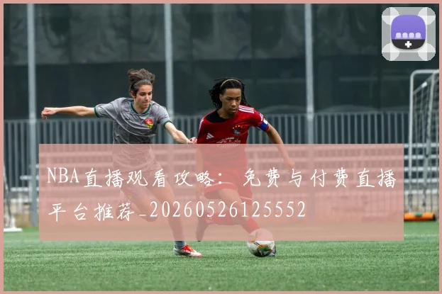 NBA直播观看攻略：免费与付费直播平台推荐_20260526125552
