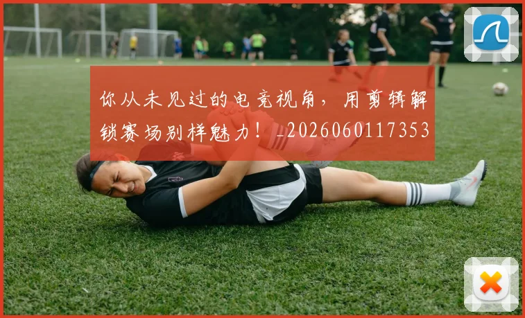 你从未见过的电竞视角，用剪辑解锁赛场别样魅力！_20260601173539
