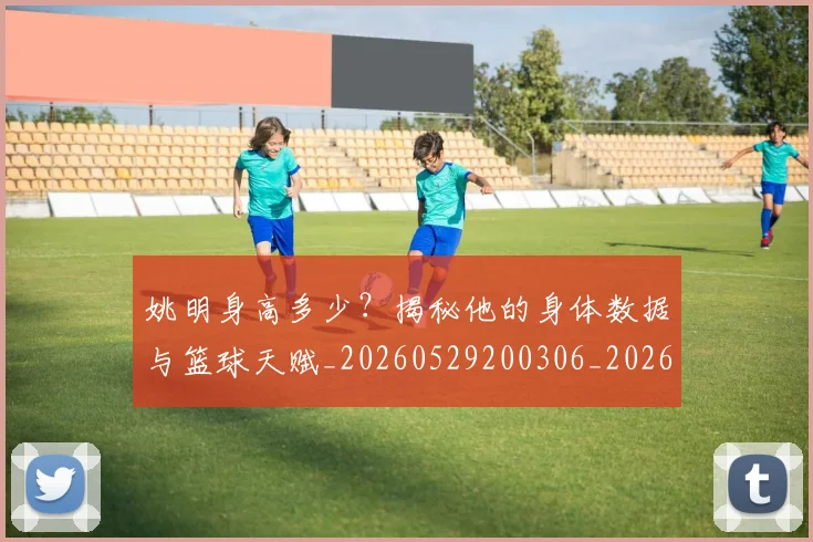 姚明身高多少?揭秘他的身体数据与篮球天赋_20260529200306_20260707143539