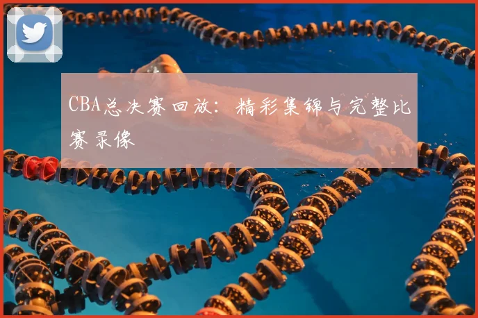 CBA总决赛回放:精彩集锦与完整比赛录像