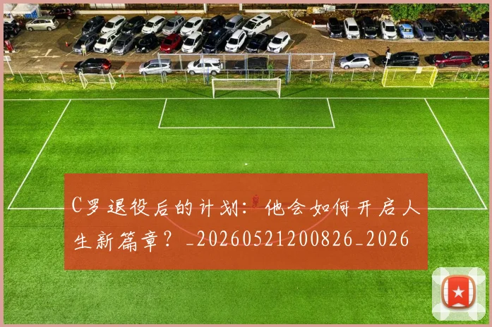 C罗退役后的计划:他会如何开启人生新篇章?_20260521200826_20260702042815