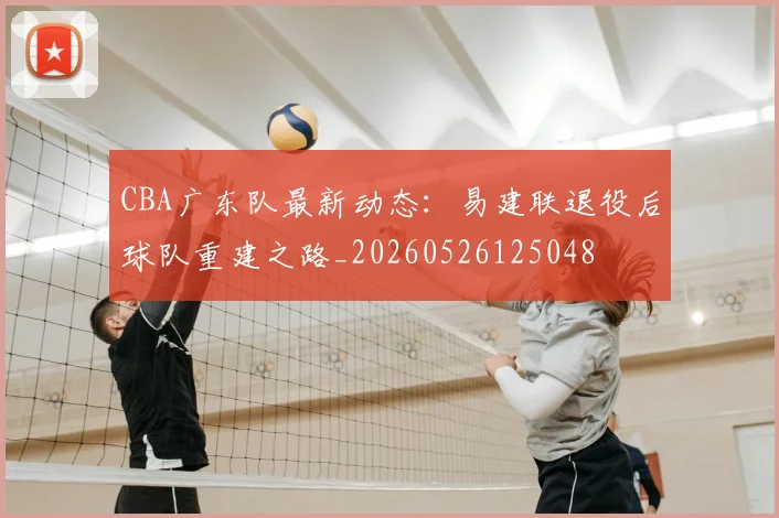 CBA广东队最新动态：易建联退役后球队重建之路_20260526125048