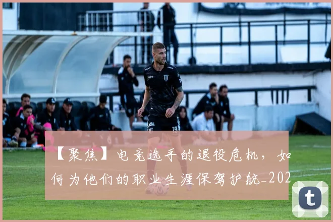 【聚焦】电竞选手的退役危机,如何为他们的职业生涯保驾护航_20260702173252