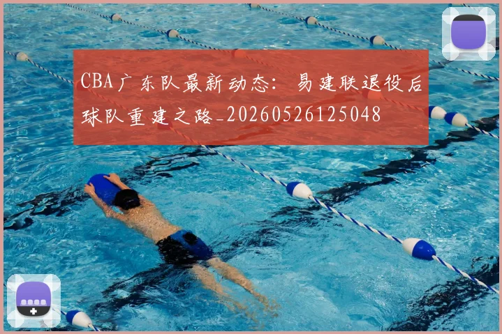 CBA广东队最新动态:易建联退役后球队重建之路_20260526125048